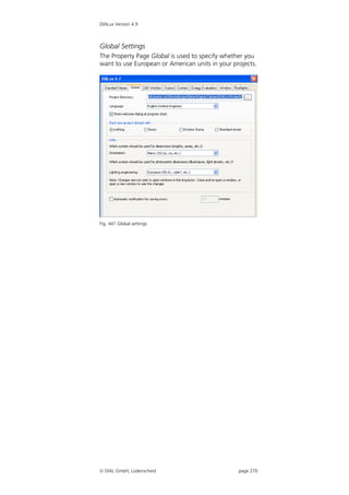 DIALux Version 4.9



Global Settings
The Property Page Global is used to specify whether you
want to use European or American units in your projects.




Fig. 441 Global settings




 DIAL GmbH, Lüdenscheid                         page 270
 