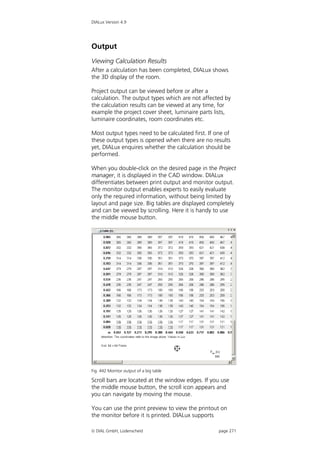 DIALux Version 4.9




Output
Viewing Calculation Results
After a calculation has been completed, DIALux shows
the 3D display of the room.

Project output can be viewed before or after a
calculation. The output types which are not affected by
the calculation results can be viewed at any time, for
example the project cover sheet, luminaire parts lists,
luminaire coordinates, room coordinates etc.

Most output types need to be calculated first. If one of
these output types is opened when there are no results
yet, DIALux enquires whether the calculation should be
performed.

When you double-click on the desired page in the Project
manager, it is displayed in the CAD window. DIALux
differentiates between print output and monitor output.
The monitor output enables experts to easily evaluate
only the required information, without being limited by
layout and page size. Big tables are displayed completely
and can be viewed by scrolling. Here it is handy to use
the middle mouse button.




Fig. 442 Monitor output of a big table

Scroll bars are located at the window edges. If you use
the middle mouse button, the scroll icon appears and
you can navigate by moving the mouse.

You can use the print preview to view the printout on
the monitor before it is printed. DIALux supports

 DIAL GmbH, Lüdenscheid                           page 271
 