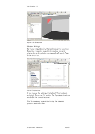 DIALux Version 4.9




Fig. 445 Limit result output


Output Settings
For many output types further settings can be specified.
Select the respective output in the output tree and
change the settings in the corresponding Property Page
in the Inspector.




Fig. 446 Output settings

If you change the settings, the Refresh View button is
activated. If you use this button, the changes entered are
applied in the output window.

The 3D rendering is generated using the observer
position set in the CAD.




 DIAL GmbH, Lüdenscheid                           page 273
 