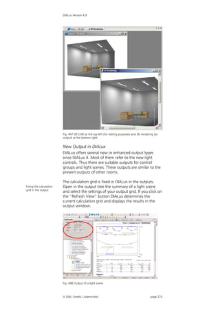 DIALux Version 4.9




                         Fig. 447 3D CAD at the top left (for editing purposes) and 3D rendering (as
                         output) at the bottom right


                         New Output in DIALux
                         DIALux offers several new or enhanced output types
                         since DIALux 4. Most of them refer to the new light
                         controls. Thus there are suitable outputs for control
                         groups and light scenes. These outputs are similar to the
                         present outputs of other rooms.

                         The calculation grid is fixed in DIALux in the outputs.
Fixing the calculation   Open in the output tree the summary of a light scene
grid in the output
                         and select the settings of your output grid. If you click on
                         the "Refresh View" button DIALux determines the
                         current calculation grid and displays the results in the
                         output window.




                         Fig. 448 Output of a light scene



                          DIAL GmbH, Lüdenscheid                                             page 274
 