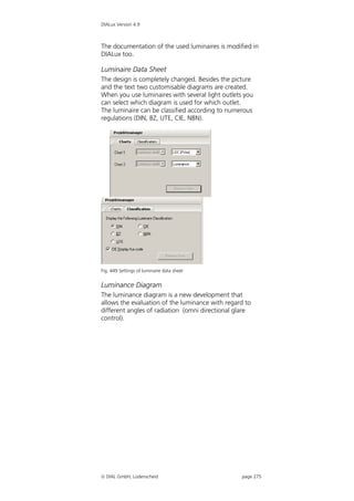 DIALux Version 4.9



The documentation of the used luminaires is modified in
DIALux too.

Luminaire Data Sheet
The design is completely changed. Besides the picture
and the text two customisable diagrams are created.
When you use luminaires with several light outlets you
can select which diagram is used for which outlet.
The luminaire can be classified according to numerous
regulations (DIN, BZ, UTE, CIE, NBN).




Fig. 449 Settings of luminaire data sheet


Luminance Diagram
The luminance diagram is a new development that
allows the evaluation of the luminance with regard to
different angles of radiation (omni directional glare
control).




 DIAL GmbH, Lüdenscheid                          page 275
 