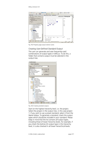 DIALux Version 4.9




Fig. 452 Property page output exterior scene


Creating User-Defined Standard Output
The user can generate and save frequently-used
combinations of output types in DIALux. To do this, a
folder that contains output must be selected in the
output tree.




Fig. 453 Creating standard outputs

Start on the highest hierarchy level, i.e. the project.
Select the project in the output tree, in this case project
1. If you wish to use a preset standard, select it from the
Name listbox. To generate a standard, check the output
types which should be included in your standard. Please
keep in mind that the list contains all output types,
including those of lower hierarchy levels. For example, if
you check the Isolines (E) output type in this hierarchy
level, it is also checked in all lower hierarchical levels.



 DIAL GmbH, Lüdenscheid                            page 277
 