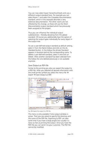 DIALux Version 4.9



You can now select lower hierarchical levels and use a
different output standard here. For example you can
select Room 1 and select the Complete Documentation
standard, which in this example describes a very
extensive documentation. The other rooms are not
affected by this change, as these still use the Short
Documentation output standard which has previously
been assigned to the project.

Thus you can influence the individual output
subdirectories – thereby deviating from the global
standard. Of course you additionally have the option of
selecting the output types individually for every object in
the output tree.

To use a user-defined output standard as default setting,
select it from the Name listbox and click on the As
Standard button. In the listbox the phrase Standard
appears in brackets behind the corresponding name. To
delete a user-defined standard, select it and click on
Delete. After another standard has been selected from
the listbox the one deleted previously is not available
anymore.

Save Output as PDF-File
Similar to the printing you also can export the output to
a PDF-file. After you selected all desired information with
the small printer symbol you select the menu File 
Export  Save Output as PDF.




Fig. 454 Export the output to a PDF-file

This menu is only available if one output window is
active. Then you are asked to specify the directory and
the name of the PDF-file. Exporting to PDF can take
some time if you have a large project but usually it is
twice as fast as printing the output. Once you have the
PDF-file you can send it to your customer. The PDF-file
cannot be modified.


 DIAL GmbH, Lüdenscheid                            page 278
 