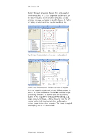 DIALux Version 4.9



Export Output Graphics, tables, text and graphic
When the output in DIALux is opened (double-click on
the desired output sheet) any type of output can be
selected for copy and paste by a right click on it. Further
on tables, graphics and text can be saved in a file.




Fig. 455 Export the output table to a file or copy it into the clipboard




Fig. 456 Export the output graphic to a file or copy it into the clipboard

You can export the graphical output DIALux created to
almost all other Windows software like Word or image
processing software. To do this open the according
output in the output tree and adjust the settings (e.g.
steps, colours, font size…). Now click and hold the left
mouse button in the output window and drag the
output image to the other program. The image is copied
to this program as a *.wmf-image.




 DIAL GmbH, Lüdenscheid                                                   page 279
 