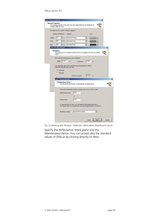 DIALux Version 4.9




Fig. 22 Working with Wizards – Reflection, Work plane, Maintenance Factor

Specify the Reflectance, Work plane and the
Maintenance factor. You can accept also the standard
values of DIALux by clicking directly on Next.




 DIAL GmbH, Lüdenscheid                                           page 28
 