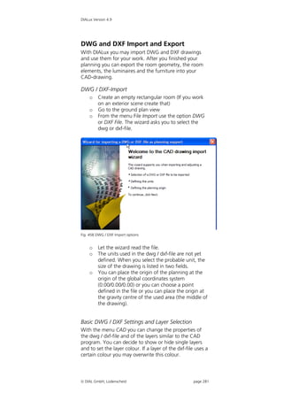 DIALux Version 4.9




DWG and DXF Import and Export
With DIALux you may import DWG and DXF drawings
and use them for your work. After you finished your
planning you can export the room geometry, the room
elements, the luminaires and the furniture into your
CAD-drawing.

DWG / DXF-Import
    o    Create an empty rectangular room (If you work
         on an exterior scene create that)
    o    Go to the ground plan view
    o    From the menu File Import use the option DWG
         or DXF File. The wizard asks you to select the
         dwg or dxf-file.




Fig. 458 DWG / DXF Import options


    o    Let the wizard read the file.
    o    The units used in the dwg / dxf-file are not yet
         defined. When you select the probable unit, the
         size of the drawing is listed in two fields.
    o    You can place the origin of the planning at the
         origin of the global coordinates system
         (0.00/0.00/0.00) or you can choose a point
         defined in the file or you can place the origin at
         the gravity centre of the used area (the middle of
         the drawing).


Basic DWG / DXF Settings and Layer Selection
With the menu CAD you can change the properties of
the dwg / dxf-file and of the layers similar to the CAD
program. You can decide to show or hide single layers
and to set the layer colour. If a layer of the dxf-file uses a
certain colour you may overwrite this colour.




 DIAL GmbH, Lüdenscheid                               page 281
 