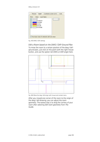 DIALux Version 4.9




Fig. 459 DWG / DXF settings


Edit a Room based on the DWG / DXF-Ground Plan
To move the room to a certain position of the dwg / dxf-
ground plan, just click on this point with the right mouse
button, and use the option Set DWG or DXF-origin here.




Fig. 460 Move the dwg / dxf-origin with mouse and context menu

After you moved one corner of the room to the origin of
the dwg / dxf-drawing, you can adjust the room
geometry. The easiest way is to drag the corners of your
room after selecting Edit room geometry from The
Guide.




 DIAL GmbH, Lüdenscheid                                         page 282
 