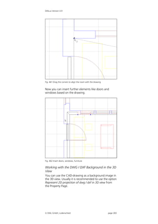DIALux Version 4.9




Fig. 461 Drag the corners to align the room with the drawing


Now you can insert further elements like doors and
windows based on the drawing.




Fig. 462 Insert doors, windows, furniture


Working with the DWG / DXF Background in the 3D
View
You can use the CAD-drawing as a background image in
the 3D view. Usually it is recommended to use the option
Represent 2D projection of dwg / dxf in 3D view from
the Property Page.




 DIAL GmbH, Lüdenscheid                                       page 283
 