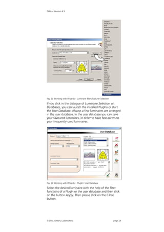 DIALux Version 4.9




Fig. 23 Working with Wizards – Luminaire Manufacturer Selection

If you click in the dialogue of Luminaire Selection on
Databases, you can launch the installed PlugIns or start
the User Database. Always a few luminaires are arranged
in the user database. In the user database you can save
your favoured luminaires, in order to have fast access to
your frequently used luminaires.




Fig. 24 Working with Wizards – PlugIn / User Database

Select the desired luminaire with the help of the filter
functions of a PlugIn or the user database and then click
on the button Apply. Then please click on the Close
button.




 DIAL GmbH, Lüdenscheid                                          page 29
 