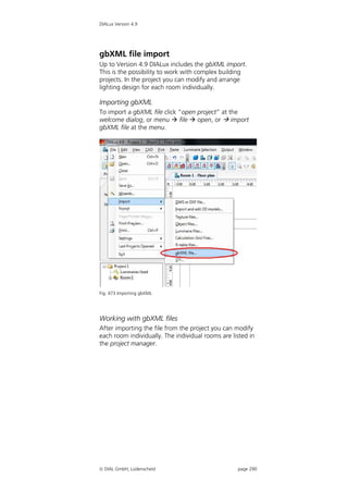 DIALux Version 4.9




gbXML file import
Up to Version 4.9 DIALux includes the gbXML import.
This is the possibility to work with complex building
projects. In the project you can modify and arrange
lighting design for each room individually.

Importing gbXML
To import a gbXML file click “open project” at the
welcome dialog, or menu  file  open, or  import
gbXML file at the menu.




Fig. 473 Importing gbXML




Working with gbXML files
After importing the file from the project you can modify
each room individually. The individual rooms are listed in
the project manager.




 DIAL GmbH, Lüdenscheid                           page 290
 