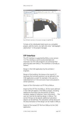 DIALux Version 4.9




Fig. 474 Room overview in the project manager of agbXML file


To look at the individually listed rooms as a complete
project, add the rooms, via right click onto “edit daylight
obstruction” in the project manager.




STF Interface
The STF interface is supported by DIALux since version
1.0. The interface is continuously extended and
improved. Via STF CAD programs can exchange their
planning data with DIALux. The workflow is normally as
follows:

Design in the CAD application by the architect /
engineer.

Design of the building, the storey or the room(s). If
necessary the luminaire positions can be defined in the
CAD application as well, for example in the case of a
redevelopment or if the luminaires have to be placed in
certain positions.

Export of the information via STF file to DIALux.

Import of the STF file into DIALux. All the rooms defined
in the CAD will appear in the DIALux project, including
additional information like the position of doors,
windows, degree of reflection, room information…. The
user can now do the lighting design in DIALux. The
correct fittings can be placed; additional calculation
objects can be defined. The calculation will be done and
the documentation of the design can be made in DIALux.

Export of the revised STF file from DIALux to the CAD
application.

 DIAL GmbH, Lüdenscheid                                       page 291
 