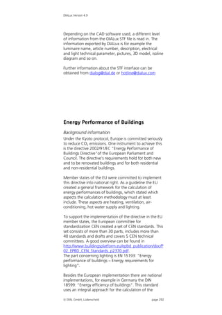 DIALux Version 4.9




Depending on the CAD software used, a different level
of information from the DIALux STF file is read in. The
information exported by DIALux is for example the
luminaire name, article number, description, electrical
and light technical parameter, pictures, 3D model, isoline
diagram and so on.

Further information about the STF interface can be
obtained from dialog@dial.de or hotline@dialux.com




Energy Performance of Buildings
Background information
Under the Kyoto protocol, Europe is committed seriously
to reduce CO2 emissions. One instrument to achieve this
is the directive 2002/91/EC “Energy Performance of
Buildings Directive“of the European Parliament and
Council. The directive’s requirements hold for both new
and to be renovated buildings and for both residential
and non-residential buildings.

Member states of the EU were committed to implement
this directive into national right. As a guideline the EU
created a general framework for the calculation of
energy performances of buildings, which stated which
aspects the calculation methodology must at least
include. These aspects are heating, ventilation, air-
conditioning, hot water supply and lighting.

To support the implementation of the directive in the EU
member states, the European committee for
standardization CEN created a set of CEN standards. This
set consists of more than 30 parts, includes more than
40 standards and drafts and covers 5 CEN technical
committees. A good overview can be found in
http://www.buildingsplatform.eu/epbd_publication/doc/P
02_EPBD_CEN_Standards_p2370.pdf.
The part concerning lighting is EN 15193: “Energy
performance of buildings – Energy requirements for
lighting“.

Besides the European implementation there are national
implementations, for example in Germany the DIN
18599: “Energy efficiency of buildings”. This standard
uses an integral approach for the calculation of the

 DIAL GmbH, Lüdenscheid                           page 292
 
