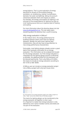 DIALux Version 4.9



energy balance. That is a joint evaluation of energy
demands for all parts of the building (heating,
ventilation, air conditioning, cooling, humidification,
domestic hot water and lighting), taking into account
interactions between them and impacts on others.
For example, the energy consumption for lighting is not
only part of the energy balance for lighting, but also an
inner heating source and so an important part of heating
and cooling.

For more information about the directive please visit site
www.buildingsplatform.eu. This site really covers
everything about the directive that is worth knowing.

Why energy evaluation in DIALux?
In the medium term, the energy performance for
buildings directive means more work for lighting
designers. Besides the well known lighting data
characteristics, they will also have to pay attention to
new energy performance characteristics.

Fortunately, most lighting designs already contain a great
deal of the necessary information for an energy
evaluation. This information can be analyzed and reused
for the energy evaluation. So if the energy evaluation is
integrated into the lighting design process as efficiently
as possible, the additional effort for this evaluation can
be reduced significantly. That’s why DIALux 4.9 offers
the means to include an energy evaluation according to
EN 15193 or DIN 18599.

A DIALux user can include an energy evaluation project
into a DIALux project with only two mouse clicks.




Fig. 475 Insertion of an energy evaluation project into a DIALux project via
menu “Paste“ and via the context menu of the DIALux project.

The rooms for lighting design can be transferred to the
energy evaluation all together or only in part.
It is important to realize that energy evaluation is only
defined for inner rooms! Outdoor scenes and streets are
not part of the evaluation.

 DIAL GmbH, Lüdenscheid                                               page 293
 