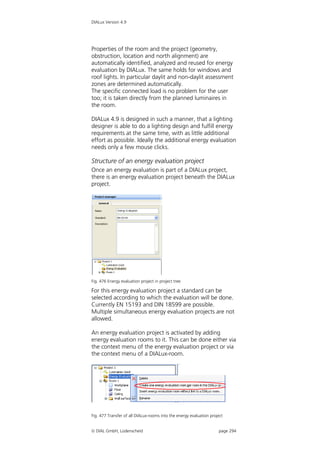DIALux Version 4.9




Properties of the room and the project (geometry,
obstruction, location and north alignment) are
automatically identified, analyzed and reused for energy
evaluation by DIALux. The same holds for windows and
roof lights. In particular daylit and non-daylit assessment
zones are determined automatically.
The specific connected load is no problem for the user
too; it is taken directly from the planned luminaires in
the room.

DIALux 4.9 is designed in such a manner, that a lighting
designer is able to do a lighting design and fulfill energy
requirements at the same time, with as little additional
effort as possible. Ideally the additional energy evaluation
needs only a few mouse clicks.

Structure of an energy evaluation project
Once an energy evaluation is part of a DIALux project,
there is an energy evaluation project beneath the DIALux
project.




Fig. 476 Energy evaluation project in project tree

For this energy evaluation project a standard can be
selected according to which the evaluation will be done.
Currently EN 15193 and DIN 18599 are possible.
Multiple simultaneous energy evaluation projects are not
allowed.

An energy evaluation project is activated by adding
energy evaluation rooms to it. This can be done either via
the context menu of the energy evaluation project or via
the context menu of a DIALux-room.




Fig. 477 Transfer of all DIALux-rooms into the energy evaluation project


 DIAL GmbH, Lüdenscheid                                             page 294
 