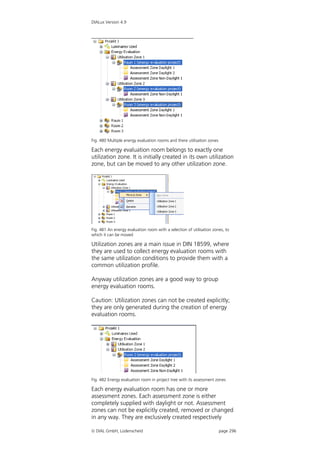DIALux Version 4.9




Fig. 480 Multiple energy evaluation rooms and there utilisation zones

Each energy evaluation room belongs to exactly one
utilization zone. It is initially created in its own utilization
zone, but can be moved to any other utilization zone.




Fig. 481 An energy evaluation room with a selection of utilisation zones, to
which it can be moved

Utilization zones are a main issue in DIN 18599, where
they are used to collect energy evaluation rooms with
the same utilization conditions to provide them with a
common utilization profile.

Anyway utilization zones are a good way to group
energy evaluation rooms.

Caution: Utilization zones can not be created explicitly;
they are only generated during the creation of energy
evaluation rooms.




Fig. 482 Energy evaluation room in project tree with its assessment zones

Each energy evaluation room has one or more
assessment zones. Each assessment zone is either
completely supplied with daylight or not. Assessment
zones can not be explicitly created, removed or changed
in any way. They are exclusively created respectively

 DIAL GmbH, Lüdenscheid                                                page 296
 
