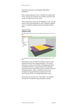 DIALux Version 4.9



adjusted to geometric and daylight dependent
conditions.

Each energy evaluation room is divided into assessment
zones, that do not intersect one another and that build
up the complete area of the room.

These assessment zones can be displayed in 2D- and 3D-
views of the associated DIALux room. Daylight supplied
and non-daylight supplied zones are distinguished by
color.



Fig. 483 Display of assessment zones in CAD-windows (second icon from the
left)




Fig. 484 Display of assessment zones of an energy evaluation room in 3D-
view

Assessment zones are both the bottom and the most
important level of the energy evaluation. The actual
evaluation is done on this level, all needed parameters
are determined here. Energy demands are explicitly
calculated only for assessment zones, all other results for
energy evaluation rooms, utilization zones or the
complete energy performance project arise from
summing up results of involved assessment zones.

Of course, you can also use “The Guide“ to navigate
through the complete energy evaluation process.




 DIAL GmbH, Lüdenscheid                                           page 297
 