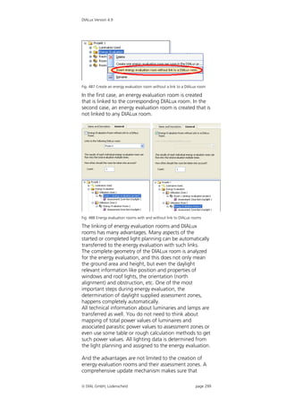 DIALux Version 4.9




Fig. 487 Create an energy evaluation room without a link to a DIALux room

In the first case, an energy evaluation room is created
that is linked to the corresponding DIALux room. In the
second case, an energy evaluation room is created that is
not linked to any DIALux room.




Fig. 488 Energy evaluation rooms with and without link to DIALux rooms

The linking of energy evaluation rooms and DIALux
rooms has many advantages. Many aspects of the
started or completed light planning can be automatically
transferred to the energy evaluation with such links.
The complete geometry of the DIALux room is analyzed
for the energy evaluation, and this does not only mean
the ground area and height, but even the daylight
relevant information like position and properties of
windows and roof lights, the orientation (north
alignment) and obstruction, etc. One of the most
important steps during energy evaluation, the
determination of daylight supplied assessment zones,
happens completely automatically.
All technical information about luminaries and lamps are
transferred as well. You do not need to think about
mapping of total power values of luminaires and
associated parasitic power values to assessment zones or
even use some table or rough calculation methods to get
such power values. All lighting data is determined from
the light planning and assigned to the energy evaluation.

And the advantages are not limited to the creation of
energy evaluation rooms and their assessment zones. A
comprehensive update mechanism makes sure that

 DIAL GmbH, Lüdenscheid                                           page 299
 