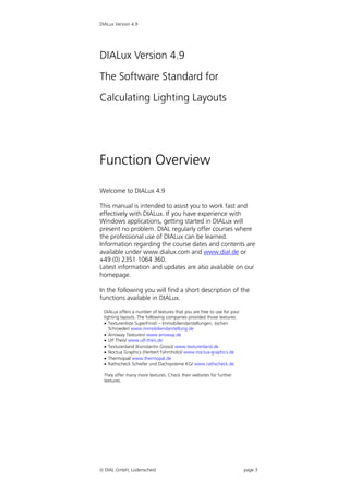 DIALux Version 4.9




DIALux Version 4.9

The Software Standard for

Calculating Lighting Layouts




Function Overview

Welcome to DIALux 4.9

This manual is intended to assist you to work fast and
effectively with DIALux. If you have experience with
Windows applications, getting started in DIALux will
present no problem. DIAL regularly offer courses where
the professional use of DIALux can be learned.
Information regarding the course dates and contents are
available under www.dialux.com and www.dial.de or
+49 (0) 2351 1064 360.
Latest information and updates are also available on our
homepage.

In the following you will find a short description of the
functions available in DIALux.

 DIALux offers a number of textures that you are free to use for your
 lighting layouts. The following companies provided those textures:
  Texturenliste SuperFinish – Immobiliendarstellungen, Jochen
    Schroeder/ www.immobiliendarstellung.de
  Arroway Texturen/ www.arroway.de
  Ulf Theis/ www.ulf-theis.de
  Texturenland (Konstantin Gross)/ www.texturenland.de
  Noctua Graphics (Herbert Fahrnholz)/ www.noctua-graphics.de
  Thermopal/ www.thermopal.de
  Rathscheck Schiefer und Dachsysteme KG/ www.rathscheck.de

 They offer many more textures. Check their websites for further
 textures.




 DIAL GmbH, Lüdenscheid                                                page 3
 