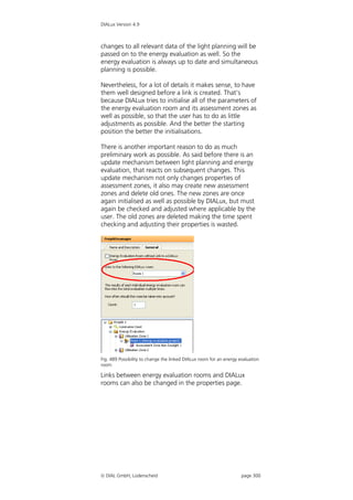 DIALux Version 4.9



changes to all relevant data of the light planning will be
passed on to the energy evaluation as well. So the
energy evaluation is always up to date and simultaneous
planning is possible.

Nevertheless, for a lot of details it makes sense, to have
them well designed before a link is created. That’s
because DIALux tries to initialise all of the parameters of
the energy evaluation room and its assessment zones as
well as possible, so that the user has to do as little
adjustments as possible. And the better the starting
position the better the initialisations.

There is another important reason to do as much
preliminary work as possible. As said before there is an
update mechanism between light planning and energy
evaluation, that reacts on subsequent changes. This
update mechanism not only changes properties of
assessment zones, it also may create new assessment
zones and delete old ones. The new zones are once
again initialised as well as possible by DIALux, but must
again be checked and adjusted where applicable by the
user. The old zones are deleted making the time spent
checking and adjusting their properties is wasted.




Fig. 489 Possibility to change the linked DIALux room for an energy evaluation
room

Links between energy evaluation rooms and DIALux
rooms can also be changed in the properties page.




 DIAL GmbH, Lüdenscheid                                             page 300
 