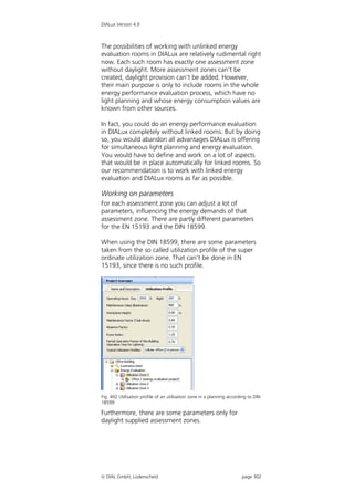 DIALux Version 4.9



The possibilities of working with unlinked energy
evaluation rooms in DIALux are relatively rudimental right
now. Each such room has exactly one assessment zone
without daylight. More assessment zones can’t be
created, daylight provision can’t be added. However,
their main purpose is only to include rooms in the whole
energy performance evaluation process, which have no
light planning and whose energy consumption values are
known from other sources.

In fact, you could do an energy performance evaluation
in DIALux completely without linked rooms. But by doing
so, you would abandon all advantages DIALux is offering
for simultaneous light planning and energy evaluation.
You would have to define and work on a lot of aspects
that would be in place automatically for linked rooms. So
our recommendation is to work with linked energy
evaluation and DIALux rooms as far as possible.

Working on parameters
For each assessment zone you can adjust a lot of
parameters, influencing the energy demands of that
assessment zone. There are partly different parameters
for the EN 15193 and the DIN 18599.

When using the DIN 18599, there are some parameters
taken from the so called utilization profile of the super
ordinate utilization zone. That can’t be done in EN
15193, since there is no such profile.




Fig. 492 Utilisation profile of an utilisation zone in a planning according to DIN
18599

Furthermore, there are some parameters only for
daylight supplied assessment zones.




 DIAL GmbH, Lüdenscheid                                                page 302
 