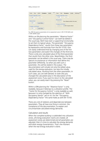 DIALux Version 4.9




Fig. 496 Occupancy parameters of an assessment zone in EN 15193 (left) and
in DIN 18599 (right)

Within an EN planning the parameters “Absence Factor”
and “Occupancy Control Factor” can both be edited in
the usual way. Both have even a supporting functionality
to set them to typical values. The parameter “Occupancy
Dependency Factor” results from these two parameters
by expressions and formulas from the EN 15193. One
can easily understand that by changing one of the first
two parameters and watch the changes of the third one.
There is only one calculated value of the third parameter
that results from the other ones. Nevertheless, the third
parameter can be edited in the usual way. There may be
special circumstances or information that define this
parameter differently. So when you edit such a
parameter, this will be stated in the output. The
documentation will include not only the edited value,
used for the energy evaluation, but also the initially
calculated value, resulting from the other parameters. In
such cases, you are well advised, to state why you
changed the calculated value in the description of the
assessment zone. If you want to return to the calculated
value, you can easily reset it by pressing the “Reset”
button.

Within a DIN planning the “Absence Factor” is only
readable, because it belongs to a utilization profile. The
“Factor for Occupancy Control” is only readable as well,
because it is only changed by the selection of “With
Occupancy Sensor” yes or no. For the “Occupancy
Dependency Factor” the same holds as with EN 15193.

There are a lot of relations and dependencies between
parameters. They all have one thing in common: the
compliance of the documentation, to explain and
circumstantiate calculated energy demands.

Calculation and results
When the complete building is subdivided into utilization
zones, all energy evaluation rooms are created, all
assessment zones are determined and all parameters are
adjusted, then it’s time to calculate the energy demands
and other energy characteristics. That’s the moment
when the real energy evaluation is done.



 DIAL GmbH, Lüdenscheid                                          page 304
 