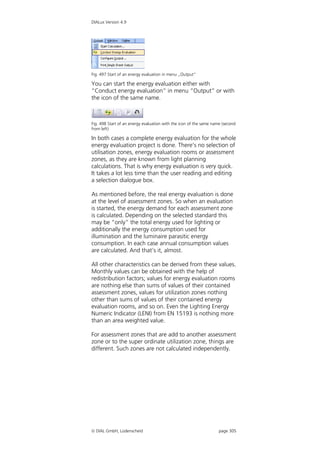 DIALux Version 4.9




Fig. 497 Start of an energy evaluation in menu „Output“

You can start the energy evaluation either with
“Conduct energy evaluation” in menu “Output” or with
the icon of the same name.



Fig. 498 Start of an energy evaluation with the icon of the same name (second
from left)

In both cases a complete energy evaluation for the whole
energy evaluation project is done. There’s no selection of
utilisation zones, energy evaluation rooms or assessment
zones, as they are known from light planning
calculations. That is why energy evaluation is very quick.
It takes a lot less time than the user reading and editing
a selection dialogue box.

As mentioned before, the real energy evaluation is done
at the level of assessment zones. So when an evaluation
is started, the energy demand for each assessment zone
is calculated. Depending on the selected standard this
may be “only” the total energy used for lighting or
additionally the energy consumption used for
illumination and the luminaire parasitic energy
consumption. In each case annual consumption values
are calculated. And that’s it, almost.

All other characteristics can be derived from these values.
Monthly values can be obtained with the help of
redistribution factors; values for energy evaluation rooms
are nothing else than sums of values of their contained
assessment zones, values for utilization zones nothing
other than sums of values of their contained energy
evaluation rooms, and so on. Even the Lighting Energy
Numeric Indicator (LENI) from EN 15193 is nothing more
than an area weighted value.

For assessment zones that are add to another assessment
zone or to the super ordinate utilization zone, things are
different. Such zones are not calculated independently.




 DIAL GmbH, Lüdenscheid                                            page 305
 