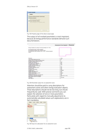 DIALux Version 4.9




Fig. 503 Property page of the above output page

The output of all involved parameters is most important,
because all energy performance standards demand such
documentations.




Fig. 504 Parameter output for an assessment zone

Attention should be paid to using descriptions for
assessment zones and other energy evaluation objects.
These descriptions should not be too long, but should
frequently be used. With precise comments you can
explain the selection of one or more parameters.
Particularly with regard to manually adjustments to
automatically calculated values such explanations are in
fact mandatory.




Fig. 505 Input of a description for an assessment zone


 DIAL GmbH, Lüdenscheid                                 page 308
 