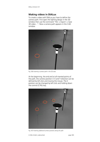 DIALux Version 4.9




Making videos in DIALux
To create a video with DIALux you have to define the
camera path. First open the lighting design in the 3D
window then use the command “File -> Export -> Save
3D video…”. Now a camera path appears in the CAD
window.




Fig. 506 Inserting a camera path in the 3D view


At the beginning, the end and at all inserted points of
the path, the camera position in X and Y direction can be
defined by left click and moving the mouse. The Z
position can be changed by left click and holding down
the control (CTRL) key.




Fig. 507 Inserting additional camera positions along the path


 DIAL GmbH, Lüdenscheid                                        page 309
 