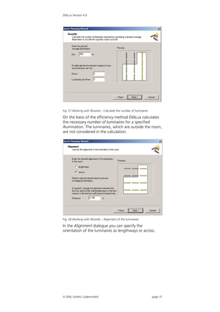 DIALux Version 4.9




Fig. 27 Working with Wizards – Calculate the number of luminaires

On the basis of the efficiency method DIALux calculates
the necessary number of luminaires for a specified
illumination. The luminaires, which are outside the room,
are not considered in the calculation.




Fig. 28 Working with Wizards – Alignment of the luminaires

In the Alignment dialogue you can specify the
orientation of the luminaires as lengthways or across.




 DIAL GmbH, Lüdenscheid                                            page 31
 
