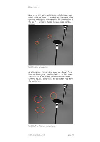 DIALux Version 4.9




Near to the end points and in the middle between two
points there are green “+” symbols. By clicking on these
symbols, a new point is inserted into the camera path. If
the red “-” symbol is clicked, the associated point is
deleted.




Fig. 508 Deleting camera positions


At all the points there are thin green lines drawn. These
lines are defining the “viewing direction” of the camera.
The small ball at the end of these lines can be moved
with the mouse. To move into the Z direction hold down
the control key.




Fig. 509 Defining the camera viewing direction




 DIAL GmbH, Lüdenscheid                           page 310
 