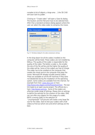 DIALux Version 4.9



complex (a lot of objects, a large area …) the 3D CAD
will soon start to judder.

Clicking on “Create video” will open a Save As dialog.
The location and the filename have to be selected here.
After that a standard windows dialog appears where the
user can select the video codec to compress the movie.




Fig. 511 Windows dialog for the video compression settings


In the drop down list all the codecs installed on the
computer will be listed. These codecs are not installed by
DIALux. The quality of the codec is responsible for the
quality of the video. The better a codec is, the smaller
the size of the file will be and the higher the quality of
the video will be. Some of the codecs are free of charge.
The codec has to be installed on the computer that
creates the movie and on the computer that plays the
movie. Microsoft XP already includes several codecs.
These are available on all the XP machines if they were
not deselected during the installation of the operating
system. Some codecs are available from the internet. For
example from here: www.divx.com or here:
http://www.divx-digest.com/software/xvid.html . The last
link leads to an open source project. The official site is
here: http://www.xvid.org . Some of the codecs are
offering a wide range of settings. Please click on settings
to define the settings for the creation of the video. DIAL
can not offer any support for the usage of a codec.
NOTE a wrong codec or the selection of
“uncompressed” full pictures will create a very large file
size for the video. Start to test your codecs with small
videos to find out which one and which settings are the
best.




 DIAL GmbH, Lüdenscheid                                     page 312
 