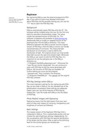 DIALux Version 4.9




                            Raytracer
Important:                  For raytracing DIALux uses the external programme POV-
You can open the separate   Ray. If you want to have more detailed information
POV-Ray help with “F1”
while POV-Ray is running.
                            about POV-Ray and the possible settings you can use the
                            “F1”-key to open the POV-Ray help.

                            Background
                            DIALux automatically copies POV-Ray onto the PC. The
                            software will be installed when the user for the first time
                            starts to calculate a photorealistic image. The setup
                            installs the standard version of POV-Ray 3.6. This
                            software is freeware and available at www.povray.org.
                            Additionally DIALux installs an adapted version of the
                            povengine.exe into the DIALux directory. The major
                            difference between the DIALux version and the original
                            version of POV-Ray is that the DIALux version can handle
                            real photometry of luminaires. The measured light
                            distribution of a luminaire is used to define the
                            distribution of light. The original version can only handle
                            ideal light sources like spot and ambient light. Whenever
                            the DIALux user wants to edit the POV-Ray files, it is
                            important to use the pvengine.exe in the DIALux
                            directory e.g.
                            “C:Program FilesDIALuxpvengine.exe”. Otherwise the
                            *.pov file can not be interpreted. You can continue to
                            work with POV-Ray to edit the scene generated with
                            DIALux. All functions of POV-Ray are available. For
                            further editing you must use the program
                            “pvengine.exe” that is stored in the directory
                            “C:Programs FilesDIALux”. You cannot use the original
                            POV-Ray software.

                            POV-Ray Settings within DIALux
                            The most important settings for the raytracing with POV-
                            Ray can be made in DIALux. For the standard use of the
                            photorealistic visualisation these settings are adequate.
                            Expert users can use all the features of POV-Ray by
                            loading the *.pov file made with DIALux into the editor
                            of POV-Ray.

                            Photo Realistic Images with Raytracing
                            Raytracing means that the light beams from your own
                            point of view with respect to mirroring, transparency and
                            roughness of surfaces are followed.

                            Basic Settings
                            The newest version of the Raytracer POV-Ray (3.6) is
                            integrated in DIALux. This is substantially quicker and can
                            choose the right brightness settings independently. For
                            the visualizations with POV-Ray the spectral distributions
                            of the lamps and the colour filter as well as the dimming
                            level for the control groups are handed over

                             DIAL GmbH, Lüdenscheid                            page 313
 