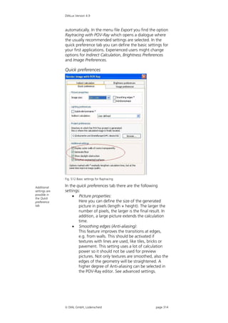 DIALux Version 4.9



               automatically. In the menu file Export you find the option
               Raytracing with POV-Ray which opens a dialogue where
               the usually recommended settings are selected. In the
               quick preference tab you can define the basic settings for
               your first applications. Experienced users might change
               options for Indirect Calculation, Brightness Preferences
               and Image Preferences.

               Quick preferences




               Fig. 512 Basic settings for Raytracing

Additional     In the quick preferences tab there are the following
settings are   settings:
possible in
the Quick
                    Picture properties:
preference             Here you can define the size of the generated
tab                    picture in pixels (length × height). The larger the
                       number of pixels, the larger is the final result. In
                       addition, a large picture extends the calculation
                       time.
                    Smoothing edges (Anti-aliasing):
                       This feature improves the transitions at edges,
                       e.g. from walls. This should be activated if
                       textures with lines are used, like tiles, bricks or
                       pavement. This setting uses a lot of calculation
                       power so it should not be used for preview
                       pictures. Not only textures are smoothed, also the
                       edges of the geometry will be straightened. A
                       higher degree of Anti-aliasing can be selected in
                       the POV-Ray editor. See advanced settings.




                DIAL GmbH, Lüdenscheid                            page 314
 