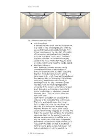 DIALux Version 4.9




Fig. 513 Smoothing edges with POV-Ray

        Autobumpmaps:
         If textures are used which have a surface texture,
         e.g. wood or tiles, you can produce a better 3D
         view with the activation Autobumpmaps. They
         should be activated, if the light-dark information
         of the texture is identically with the high-low
         structure. E.g. water, bricks, wood. The bump
         map texture will be calculated from the grey
         values of the image. Within POV-Ray also there
         are independent bump maps that can be placed.
        Lighting preferences:
         With Subdivide luminaires you can specify
         whether the influence of each individual
         luminaire or all luminaires should be calculated
         together. The Subdivide luminaires setting
         generates a better result, however the calculation
         time extends. Without this option, the light rays
         are starting only in the middle of the light
         emitting surface. If a long luminaire is placed
         near to surface, the resulting image seems
         unrealistic. If this option is switched on, for each
         pixel, depending on the distance to the light
         source, the luminaire is subdivided into small
         luminous parts. Of course, this increases the
         calculation time.
         With Indirect calculation you can specify the
         influence of the indirect lighting on the result.
         The higher you select the part that indirect
         lighting plays, the longer the calculation time
         becomes. This option starts an elementary
         radiosity. Without this option, those objects
         which are not directly hit by rays are invisible. The
         higher the accuracy that is chosen, the longer the
         calculation takes but the quality increases. For
         exterior scenes sometimes it could be better to
         skip the indirect calculation. For a first preview,
         the indirect calculation should be switched off or
         “standard” should be selected. If directional
         lighting (mainly spots) is used, high to very high
         indirect calculation should be selected. For

 DIAL GmbH, Lüdenscheid                              page 315
 