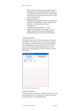 DIALux Version 4.9



         diffuse, uniform illumination standard settings
         are adequate. This setting defines the number of
         rays used, for the calculation of the indirect light
         on each pixel. The more rays there are, the more
         correct the results are.
        Project preferences:
         After POV-Ray completed its work, by default the
         rendered image (bitmap *.bmp) is stored in the
         directory - as standard preference in:
         “C:Program
         FilesDIALuxRaytracerRoom 1…bmp”.
        Additional preferences are possible. You can
         display outer walls of rooms transparently or
         daylight obstruction by using the checkboxes.


Image preferences
This defines the size of the picture in pixel. Any size can
be selected. The aspect ratio is 4:3. This ratio is correct
for projectors, most monitors and TV screens. Modern
TVs and laptops can have ratios of 16:9 or 16:10. To
define such a ratio see advanced settings. For a first
picture you should always start with a small picture like
640 x 480.




Fig. 514 POV Ray – Image preferences


Indirect calculation
In addition to the settings of “indirect calculation” of the
quick preferences, in this dialog the indirect calculation
can be defined in a more detailed way.




 DIAL GmbH, Lüdenscheid                              page 316
 