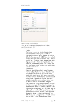 DIALux Version 4.9




Fig. 515 POV Ray – Indirect calculation

The checkbox Use Radiosity switches the indirect
calculation on and off.

         Count
          The integer number of rays that are sent out
          whenever a new radiosity value has to be
          calculated is given by count. A value of 35 is the
          default, the maximum is 1600. When this value is
          too low, the light level will tend to look a little bit
          blotchy, as if the surfaces you're looking at were
          slightly warped. If this is not important to your
          scene (as in the case that you have a bump map
          or if you have a strong texture) then by all means
          use a lower number.
         Error bound
          The error bound float value is one of the two
          main speed/quality tuning values (the other is of
          course the number of rays shot). In an ideal
          world, this would be the only value needed. It is
          intended to mean the fraction of errors tolerated.
          For example, if it were set to 1 the algorithm
          would not calculate a new value until the error
          on the last one was estimated at as high as
          100%. Ignoring the error introduced by rotation
          for the moment, on flat surfaces this is equal to
          the fraction of the reuse distance, which in turn is
          the distance to the closest item hit. If you have an
          old sample on the floor 10 inches from a wall, an
          error bound of 0.5 will get you a new sample at a
          distance of about 5 inches from the wall. The
          default value of 1.8 is good for a smooth general
          lighting effect. Using lower values is more


 DIAL GmbH, Lüdenscheid                                 page 317
 