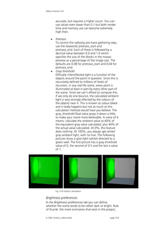 DIALux Version 4.9



         accurate, but requires a higher count. You can
         use values even lower than 0.1 but both render
         time and memory use can become extremely
         high then.

        Pretrace
         To control the radiosity pre-trace gathering step,
         use the keywords pretrace_start and
         pretrace_end. Each of these is followed by a
         decimal value between 0.0 and 1.0 which
         specifies the size of the blocks in the mosaic
         preview as a percentage of the image size. The
         defaults are 0.08 for pretrace_start and 0.04 for
         pretrace_end.
        Gray threshold
         Diffusely interreflected light is a function of the
         objects around the point in question. Since this is
         recursively defined to millions of levels of
         recursion, in any real life scene, every point is
         illuminated at least in part by every other part of
         the scene. Since we can't afford to compute this,
         if we only do one bounce, the calculated ambient
         light is very strongly affected by the colours of
         the objects near it. This is known as colour bleed
         and it really happens but not as much as this
         calculation method would have you believe. The
         gray_threshold float value grays it down a little,
         to make your scene more believable. A value of 6
         means: calculate the ambient value as 60% of
         the equivalent gray value calculated, plus 40% of
         the actual value calculated. At 0%, this feature
         does nothing. At 100%, you always get white/
         gray ambient light, with no hue. The following
         pictures show a spot light (white) directed to a
         green wall. The first picture has a gray threshold
         value of 0, the second of 0.5 and the last a value
         of 1.




         Fig. 516 Indirect calculation


Brightness preferences
In the Brightness preferences tab you can define,
whether the scene tends to be rather dark or bright. Rule
of thumb: the more luminaires that exist in the project,

 DIAL GmbH, Lüdenscheid                             page 318
 