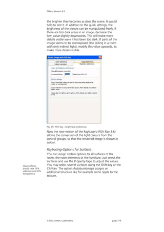 DIALux Version 4.9



                     the brighter they becomes as does the scene. It would
                     help to test it. In addition to the quick settings, the
                     brightness of the picture can be manipulated freely. If
                     there are too dark areas in an image, decrease the
                     low_value slightly downwards. This will make more
                     details visible were it has been too dark. If parts of the
                     image seems to be overexposed (the ceiling in a room
                     with only indirect light), modify this value upwards, to
                     make more details visible.




                     Fig. 517 POV Ray – Brightness preferences

                     Now the new version of the Raytracers (POV-Ray 3.6)
                     allows the conversion of the light colours from the
                     control groups, so that the rendered image is shown in
                     colour.

                     Raytracing-Options for Surfaces
                     You can assign certain options to all surfaces of the
                     room, the room elements or the furniture. Just select the
                     surfaces and use the Property Page to adjust the values.
Glass surfaces       You may select several surfaces using the Shift-key or the
should have 15%      Ctrl-key. The option Autobumbmaps assigns an
reflection and 30%
transparency
                     additional structure like for example some ripple to the
                     texture.




                      DIAL GmbH, Lüdenscheid                              page 319
 