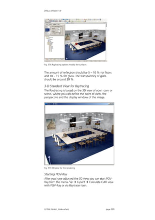 DIALux Version 4.9




Fig. 518 Raytracing options modify the surfaces


The amount of reflection should be 5 – 10 % for floors
and 10 – 15 % for glass. The transparency of glass
should be around 30 %.

3-D Standard View for Raytracing
The Raytracing is based on the 3D view of your room or
scene, where you can define the point of view, the
perspective and the display window of the image.




Fig. 519 3D view for the rendering


Starting POV-Ray
After you have adjusted the 3D view you can start POV-
Ray from the menu File  Export  Calculate CAD view
with POV-Ray or via Raytracer icon.




 DIAL GmbH, Lüdenscheid                          page 320
 