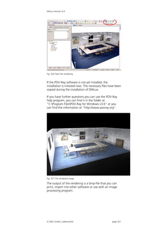 DIALux Version 4.9




Fig. 520 Start the rendering


If the POV-Ray software is not yet installed, the
installation is initiated now. The necessary files have been
copied during the installation of DIALux.

If you have further questions you can use the POV-Ray
help program, you can find it in the folder at
“C:Program FilesPOV-Ray for Windows v3.6” or you
can find the information at “http://www.povray.org”.




Fig. 521 The rendered image

The output of the rendering is a bmp-file that you can
print, import into other software or use with an image
processing program.




 DIAL GmbH, Lüdenscheid                            page 321
 