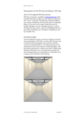 DIALux Version 4.9



Manipulation of the POV file and editing in POV-Ray

Start of the adapted POV-Ray Version
POV-Ray is freeware, available at www.povray.org. DIAL
changed POV-Ray to adapt it to the needs of calculation
with “real” luminaires. The POV files created by DIALux
can only be modified by the POV-Ray version installed by
DIALux. If the user tries to open these files with the
regular POV-Ray, an error message will occur. To start
the DIAL POV-Ray version, open the PVENGINE.EXE file in
your DIALux directory e.g. C:Program FilesDIALux and
by a double click.


Smoothing edges
The Anti-aliasing function can be set in DIALux and with
more parameters in POV-Ray. To edit a POV file you have
to start the POV-Ray program first and then load the
*.pov file created by DIALux. The following pictures are
showing the same scene without smoothing edges, with
the setting switched on in DIALux and with a higher level
defined in POV-Ray. This is normally only necessary for
small, detailed textures in big distances. Calculation time
increases with the level of Anti-aliasing.




 DIAL GmbH, Lüdenscheid                            page 322
 