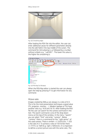 DIALux Version 4.9




Fig. 522 Smoothing edges

After loading the POV file into the editor, the user can
enter additional values for different parameters directly
into the edit field in the top middle of the screen. The
command for Anti-aliasing is +a followed by a number
without a blank e.g. “+a0.001”. The lower this value is,
the higher the smoothing is.




Fig. 523 POV-Ray for Windows

When the POV-Ray editor is started the user can always
open the help by pressing F1 to get information for any
command.


Picture ratio
Images created by DIALux are always in a ratio of 4:3.
This is for the most presentation techniques a good value
(TV, projector, monitor,…). Modern laptops or TVs have
another ratio e.g. 16:9 and 16:10. After loading the POV
file the user can search for the camera command in the
text. The search command is one of the drop down
menus at the top of the window. In the menu “search”
you can select “find” and enter “camera”. Below
“camera” there is a command for the “right vector” of
the used camera. There is written: <1.3333,0,0>. 1.333
is the ratio 4:3. To achieve a ratio of 16:9 enter there
<1.7777> or 16/9 (E.g. right <16/9,0,0>). It is important
to define a correct picture size with the same ratio. The

 DIAL GmbH, Lüdenscheid                           page 323
 