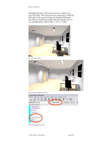 DIALux Version 4.9



following pictures of the same scene are made in 4:3
and 16:9 ratio. The 4:3 picture has a resolution of 800 by
600 pixel. If you want to keep the height of 600 pixel,
you have to multiply the width with the desired ratio. In
our example 600 x 16/9 = 600 x 1,7777 = 1066.




Fig. 524 Picture ratio




Fig. 525 Manipulated picture size




Fig. 526 Change picture size




 DIAL GmbH, Lüdenscheid                           page 324
 
