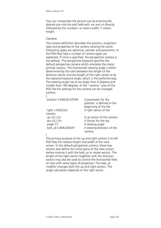 DIALux Version 4.9



You can manipulate the picture size by entering the
desired size into the edit field with +w and +h directly
followed by the numbers. w means width, h means
height.

Camera
The camera definition describes the position, projection
type and properties of the camera viewing the scene.
Interesting types are spherical, cylinder and panoramic. In
the POV-Ray help a number of camera types are
explained. If none is specified, the perspective camera is
the default. The perspective keyword specifies the
default perspective camera which simulates the classic
pinhole camera. The (horizontal) viewing angle is either
determined by the ratio between the length of the
direction vector and the length of the right vector or by
the optional keyword angle, which is the preferred way.
The viewing angle has to be larger than 0 degrees and
smaller than 180 degrees. In the “camera” area of the
POV file the settings for the camera can be changed.
camera
{
 location CAMLOCATION            // parameter for the
                                 position, is defined in the
                                 beginning of the file
  right <16/9,0,0>               // right vector of the
camera
  up <0,1,0>                     // up vector of the camera
  sky <0,1,0>                    // Vector for the sky
  angle 77                       // viewing angle
  look_at CAMLOOKAT              // viewing direction of the
                                 camera
}
The primary purpose of the up and right vectors is to tell
POV-Ray the relative height and width of the view
screen. In the default perspective camera, these two
vectors also define the initial plane of the view screen
before moving it with the look_at or rotate vectors. The
length of the right vector (together with the direction
vector) may also be used to control the (horizontal) field
of view with some types of projection. The look_at
modifier changes both the up and right vectors. The
angle calculation depends on the right vector.




 DIAL GmbH, Lüdenscheid                            page 325
 