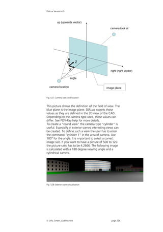 DIALux Version 4.9




           up (upwards vector)

                                                   camera look at




                      Y         Z

                          X                        right (right vector)

                          angle


   camera location                              image plane


Fig. 527 Camera look and location


This picture shows the definition of the field of view. The
blue plane is the image plane. DIALux exports those
values as they are defined in the 3D view of the CAD.
Depending on the camera type used, those values can
differ. See POV-Ray help for more details.
To create a “round view” the camera type “cylinder” is
useful. Especially in exterior scenes interesting views can
be created. To define such a view the user has to enter
the command “cylinder 1” in the area of camera. Use
180° for the angle. It is important to select a correct
image size. If you want to have a picture of 500 to 120
the picture ratio has to be 4.2666. The following image
is calculated with a 180 degree viewing angle and a
cylindrical camera.




Fig. 528 Exterior scene visualisation




 DIAL GmbH, Lüdenscheid                            page 326
 