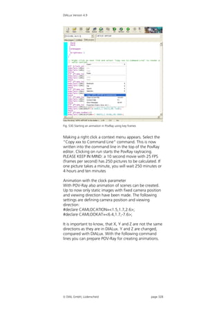DIALux Version 4.9




Fig. 530 Starting an anmation in PovRay using key frames


Making a right click a context menu appears. Select the
“Copy xxx to Command Line” command. This is now
written into the command line in the top of the PovRay
editor. Clicking on run starts the PovRay raytracing.
PLEASE KEEP IN MIND: a 10 second movie with 25 FPS
(frames per second) has 250 pictures to be calculated. If
one picture takes a minute, you will wait 250 minutes or
4 hours and ten minutes

Animation with the clock parameter
With POV-Ray also animation of scenes can be created.
Up to now only static images with fixed camera position
and viewing direction have been made. The following
settings are defining camera position and viewing
direction:
#declare CAMLOCATION=<1.5,1.7,2.6>;
#declare CAMLOOKAT=<6.4,1.7,-7.6>;

It is important to know, that X, Y and Z are not the same
directions as they are in DIALux. Y and Z are changed,
compared with DIALux. With the following command
lines you can prepare POV-Ray for creating animations.




 DIAL GmbH, Lüdenscheid                                   page 328
 