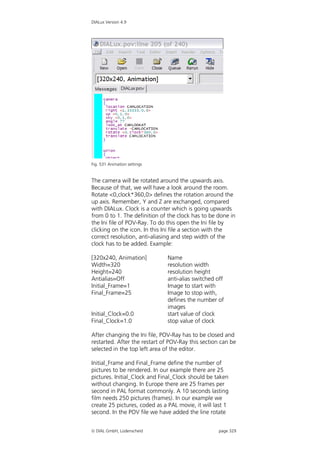 DIALux Version 4.9




Fig. 531 Animation settings


The camera will be rotated around the upwards axis.
Because of that, we will have a look around the room.
Rotate <0,clock*360,0> defines the rotation around the
up axis. Remember, Y and Z are exchanged, compared
with DIALux. Clock is a counter which is going upwards
from 0 to 1. The definition of the clock has to be done in
the Ini file of POV-Ray. To do this open the Ini file by
clicking on the icon. In this Ini file a section with the
correct resolution, anti-aliasing and step width of the
clock has to be added. Example:

[320x240, Animation]           Name
Width=320                      resolution width
Height=240                     resolution height
Antialias=Off                  anti-alias switched off
Initial_Frame=1                Image to start with
Final_Frame=25                 Image to stop with,
                               defines the number of
                               images
Initial_Clock=0.0              start value of clock
Final_Clock=1.0                stop value of clock

After changing the Ini file, POV-Ray has to be closed and
restarted. After the restart of POV-Ray this section can be
selected in the top left area of the editor.

Initial_Frame and Final_Frame define the number of
pictures to be rendered. In our example there are 25
pictures. Initial_Clock and Final_Clock should be taken
without changing. In Europe there are 25 frames per
second in PAL format commonly. A 10 seconds lasting
film needs 250 pictures (frames). In our example we
create 25 pictures, coded as a PAL movie, it will last 1
second. In the POV file we have added the line rotate


 DIAL GmbH, Lüdenscheid                            page 329
 