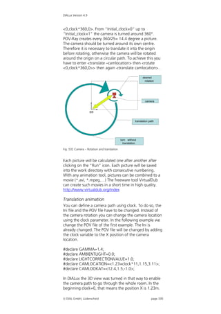 DIALux Version 4.9



<0,clock*360,0>. From “Initial_clock=0” up to
“Initial_clock=1” the camera is turned around 360°.
POV-Ray creates every 360/25= 14.4 degree a picture.
The camera should be turned around its own centre.
Therefore it is necessary to translate it into the origin
before rotating, otherwise the camera will be rotated
around the origin on a circular path. To achieve this you
have to enter <translate –camlocation> then <rotate
<0,clock*360,0>> then again <translate camlocation> .

                                                             desired
                                                             gewünschte
                                                              Drehung
                                                              rotation




                                                               camera
                                                               Kamera


                     0/0


                                                       translation path
                                                       Translationsweg




                                             turn without
                                             Drehung ohne
                                               translation
                                               Translation

Fig. 532 Camera – Rotation and translation


Each picture will be calculated one after another after
clicking on the “Run” icon. Each picture will be saved
into the work directory with consecutive numbering.
With any animation tool, pictures can be combined to a
movie (*.avi, *.mpeg,…) The freeware tool VirtualDub
can create such movies in a short time in high quality.
http://www.virtualdub.org/index

Translation animation
You can define a camera path using clock. To do so, the
Ini file and the POV file have to be changed. Instead of
the camera rotation you can change the camera location
using the clock parameter. In the following example we
change the POV file of the first example. The Ini is
already changed. The POV file will be changed by adding
the clock variable to the X position of the camera
location.

#declare GAMMA=1.4;
#declare AMBIENTLIGHT=0.0;
#declare LIGHTCORRECTIONVALUE=1.0;
#declare CAMLOCATION=<1.23+clock*11,1.15,3.11>;
#declare CAMLOOKAT=<12.4,1.5,-1.0>;

In DIALux the 3D view was turned in that way to enable
the camera path to go through the whole room. In the
beginning clock=0, that means the position X is 1.23m.

 DIAL GmbH, Lüdenscheid                                            page 330
 