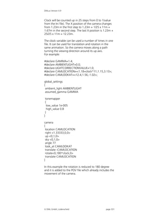 DIALux Version 4.9



Clock will be counted up in 25 steps from 0 to 1(value
from the Ini file). The X position of the camera changes
from 1.23m in the first step to 1.23m + 1/25 x 11m =
1.67m in the second step. The last X position is 1.23m +
25/25 x 11m = 12.23m.

The clock variable can be used a number of times in one
file. It can be used for translation and rotation in the
same animation. So the camera moves along a path
turning the viewing direction around its up axis.
For example:

#declare GAMMA=1.4;
#declare AMBIENTLIGHT=0.0;
#declare LIGHTCORRECTIONVALUE=1.0;
#declare CAMLOCATION=<1.18+clock*11,1.15,3.13>;
#declare CAMLOOKAT=<12.4,1.56,-1.02>;

global_settings
{
  ambient_light AMBIENTLIGHT
  assumed_gamma GAMMA

    tonemapper
    {
      low_value 1e-005
      high_value 0.8
    }
}

camera
{
  location CAMLOCATION
  right <1.33333,0,0>
  up <0,1,0>
  sky <0,1,0>
  angle 77
  look_at CAMLOOKAT
  translate -CAMLOCATION
  rotate<0,180*clock,0>
  translate CAMLOCATION
}

In this example the rotation is reduced to 180 degree
and it is added to the POV file which already includes the
movement of the camera.




 DIAL GmbH, Lüdenscheid                           page 331
 