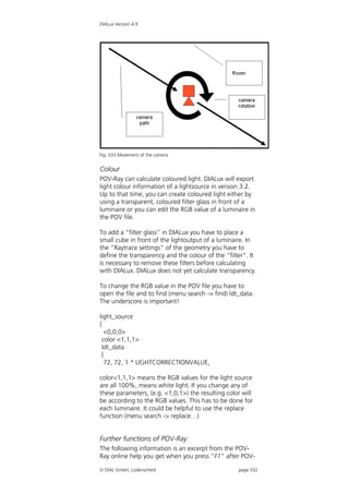 DIALux Version 4.9




Fig. 533 Movement of the camera


Colour
POV-Ray can calculate coloured light. DIALux will export
light colour information of a lightsource in version 3.2.
Up to that time, you can create coloured light either by
using a transparent, coloured filter glass in front of a
luminaire or you can edit the RGB value of a luminaire in
the POV file.

To add a “filter glass” in DIALux you have to place a
small cube in front of the lightoutput of a luminaire. In
the “Raytrace settings” of the geometry you have to
define the transparency and the colour of the “filter”. It
is necessary to remove these filters before calculating
with DIALux. DIALux does not yet calculate transparency.

To change the RGB value in the POV file you have to
open the file and to find (menu search -> find) ldt_data.
The underscore is important!

light_source
{
    <0,0,0>
  color <1,1,1>
  ldt_data
  {
    72, 72, 1 * LIGHTCORRECTIONVALUE,

color<1,1,1> means the RGB values for the light source
are all 100%, means white light. If you change any of
these parameters, (e.g. <1,0,1>) the resulting color will
be according to the RGB values. This has to be done for
each luminaire. It could be helpful to use the replace
function (menu search -> replace…)


Further functions of POV-Ray
The following information is an excerpt from the POV-
Ray online help you get when you press “F1” after POV-

 DIAL GmbH, Lüdenscheid                           page 332
 